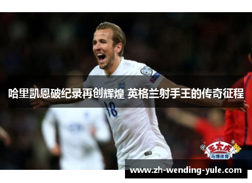 哈里凯恩破纪录再创辉煌 英格兰射手王的传奇征程